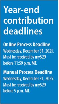 Year-end contribution deadlines. 
Online Process Deadline is
Wednesday, December 31, 2025.
Must be received by my529
before 11:59 p.m. MT.
Manual Process Deadline is Wednesday, December 31, 2025.
Must be received by my529
before 5 p.m. MT.
